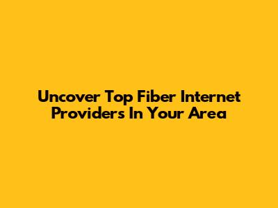 Uncover Top Fiber Internet Providers In Your Area