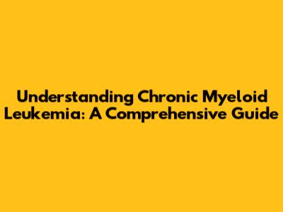 Understanding Chronic Myeloid Leukemia: A Comprehensive Guide