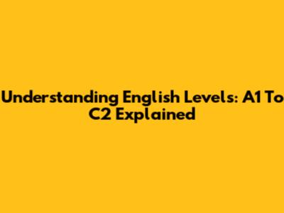 Understanding English Levels: A1 To C2 Explained