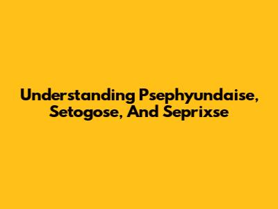Understanding Psephyundaise, Setogose, And Seprixse