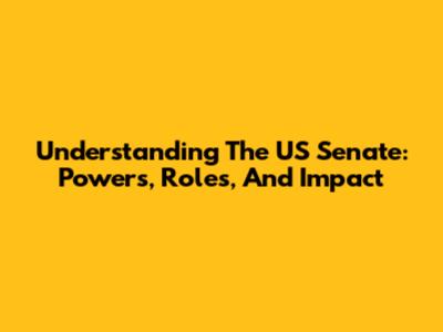Understanding The US Senate: Powers, Roles, And Impact