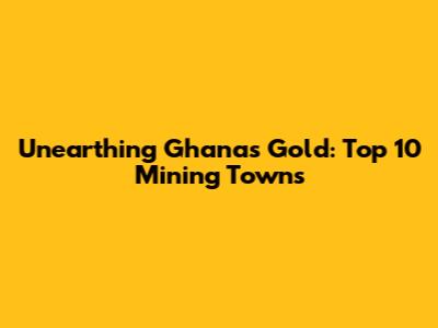 Unearthing Ghana's Gold: Top 10 Mining Towns