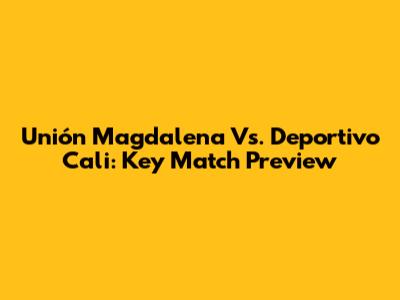 Unión Magdalena Vs. Deportivo Cali: Key Match Preview