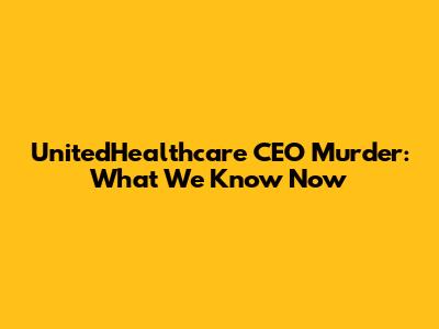 UnitedHealthcare CEO Murder: What We Know Now