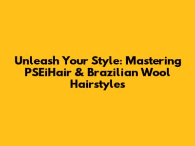 Unleash Your Style: Mastering PSEiHair & Brazilian Wool Hairstyles