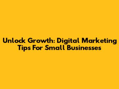 Unlock Growth: Digital Marketing Tips For Small Businesses