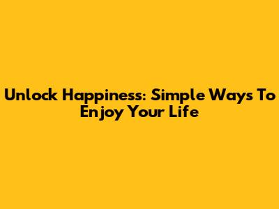 Unlock Happiness: Simple Ways To Enjoy Your Life