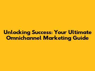 Unlocking Success: Your Ultimate Omnichannel Marketing Guide