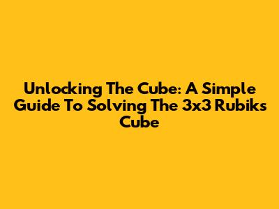 Unlocking The Cube: A Simple Guide To Solving The 3x3 Rubik's Cube