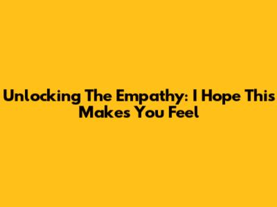 Unlocking The Empathy: 'I Hope This Makes You Feel'