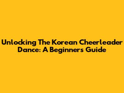 Unlocking The Korean Cheerleader Dance: A Beginner's Guide
