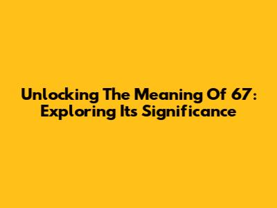 Unlocking The Meaning Of 67: Exploring Its Significance