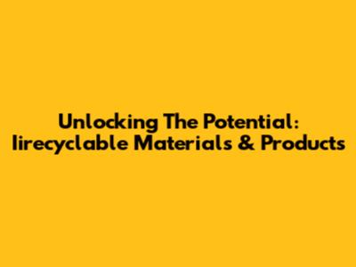 Unlocking The Potential: Iirecyclable Materials & Products