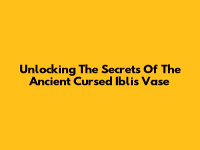 Unlocking The Secrets Of The Ancient Cursed Iblis Vase