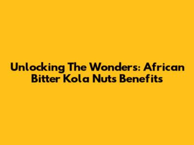 Unlocking The Wonders: African Bitter Kola Nuts Benefits