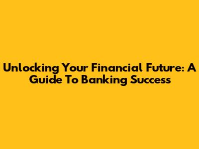 Unlocking Your Financial Future: A Guide To Banking Success