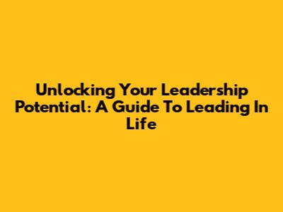 Unlocking Your Leadership Potential: A Guide To Leading In Life