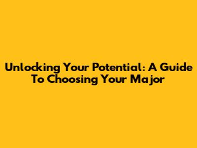Unlocking Your Potential: A Guide To Choosing Your Major