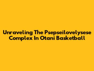 Unraveling The Psepseilovelysese Complex In Otani Basketball