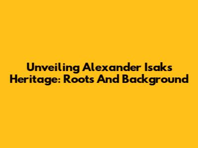 Unveiling Alexander Isak's Heritage: Roots And Background