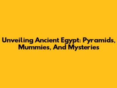 Unveiling Ancient Egypt: Pyramids, Mummies, And Mysteries