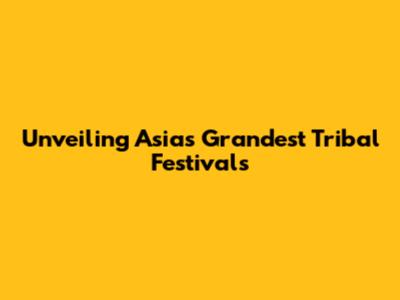 Unveiling Asia's Grandest Tribal Festivals
