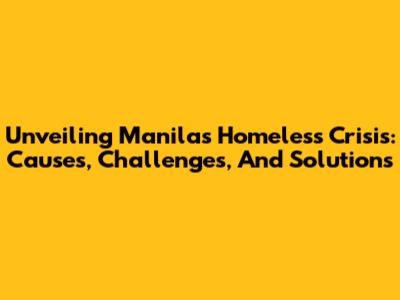 Unveiling Manila's Homeless Crisis: Causes, Challenges, And Solutions