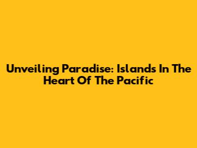 Unveiling Paradise: Islands In The Heart Of The Pacific