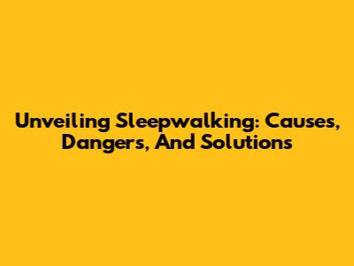 Unveiling Sleepwalking: Causes, Dangers, And Solutions