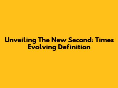 Unveiling The 'New Second': Time's Evolving Definition