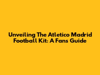 Unveiling The Atletico Madrid Football Kit: A Fan's Guide