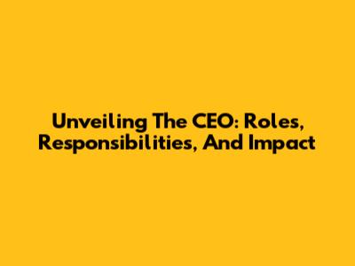 Unveiling The CEO: Roles, Responsibilities, And Impact