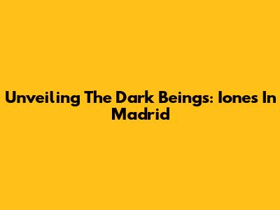 Unveiling The Dark Beings: Iones In Madrid
