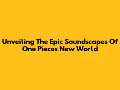 Unveiling The Epic Soundscapes Of One Piece's New World