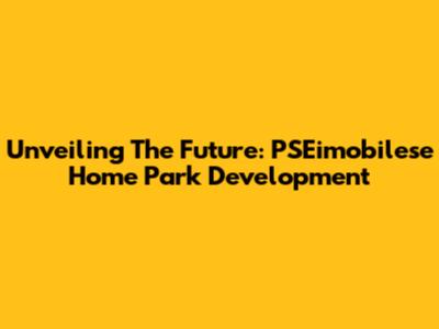 Unveiling The Future: PSEimobilese Home Park Development