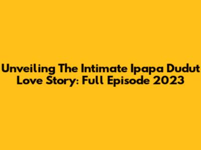 Unveiling The Intimate Ipapa Dudut Love Story: Full Episode 2023