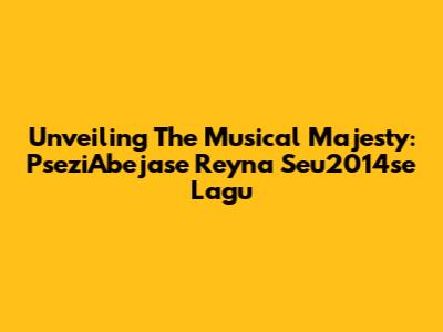 Unveiling The Musical Majesty: PseziAbejase Reyna Seu2014se Lagu