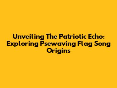 Unveiling The Patriotic Echo: Exploring 'Psewaving Flag Song' Origins
