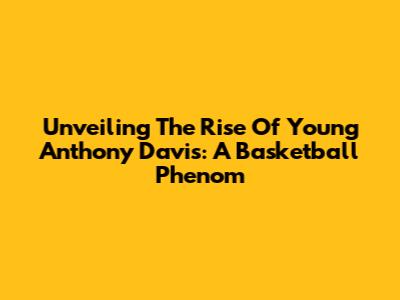 Unveiling The Rise Of Young Anthony Davis: A Basketball Phenom