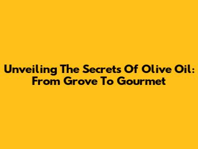Unveiling The Secrets Of Olive Oil: From Grove To Gourmet