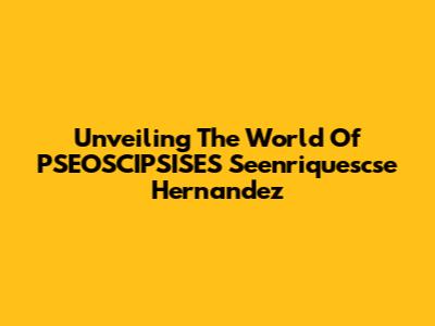 Unveiling The World Of PSEOSCIPSISES Seenriquescse Hernandez