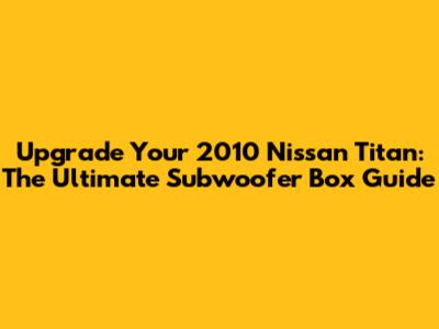 Upgrade Your 2010 Nissan Titan: The Ultimate Subwoofer Box Guide