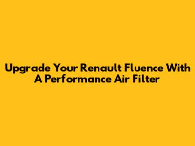 Upgrade Your Renault Fluence With A Performance Air Filter
