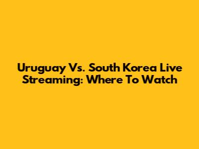Uruguay Vs. South Korea Live Streaming: Where To Watch