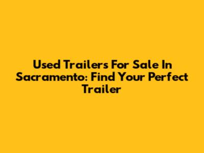 Used Trailers For Sale In Sacramento: Find Your Perfect Trailer