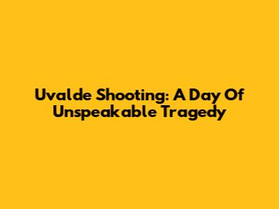 Uvalde Shooting: A Day Of Unspeakable Tragedy