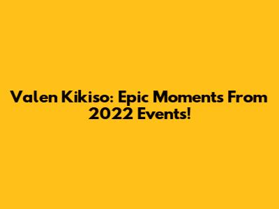 Valen Kikiso: Epic Moments From 2022 Events!