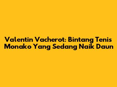 Valentin Vacherot: Bintang Tenis Monako Yang Sedang Naik Daun