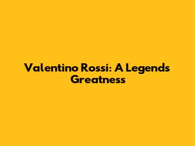 Valentino Rossi: A Legend's Greatness