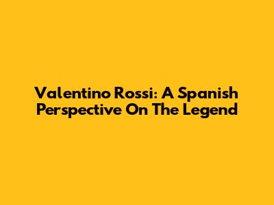 Valentino Rossi: A Spanish Perspective On The Legend